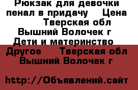 Рюкзак для девочки-пенал в придачу. › Цена ­ 550 - Тверская обл., Вышний Волочек г. Дети и материнство » Другое   . Тверская обл.,Вышний Волочек г.